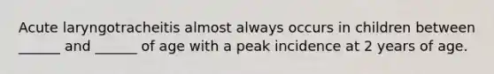 Acute laryngotracheitis almost always occurs in children between ______ and ______ of age with a peak incidence at 2 years of age.