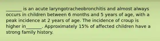 _______ is an acute laryngotracheobronchitis and almost always occurs in children between 6 months and 5 years of age, with a peak incidence at 2 years of age. The incidence of croup is higher in_______. Approximately 15% of affected children have a strong family history.