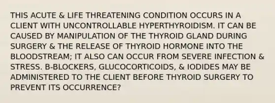 THIS ACUTE & LIFE THREATENING CONDITION OCCURS IN A CLIENT WITH UNCONTROLLABLE HYPERTHYROIDISM. IT CAN BE CAUSED BY MANIPULATION OF THE THYROID GLAND DURING SURGERY & THE RELEASE OF THYROID HORMONE INTO THE BLOODSTREAM; IT ALSO CAN OCCUR FROM SEVERE INFECTION & STRESS. B-BLOCKERS, GLUCOCORTICOIDS, & IODIDES MAY BE ADMINISTERED TO THE CLIENT BEFORE THYROID SURGERY TO PREVENT ITS OCCURRENCE?