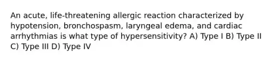 An acute, life-threatening allergic reaction characterized by hypotension, bronchospasm, laryngeal edema, and cardiac arrhythmias is what type of hypersensitivity? A) Type I B) Type II C) Type III D) Type IV