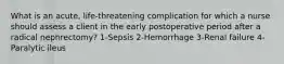 What is an acute, life-threatening complication for which a nurse should assess a client in the early postoperative period after a radical nephrectomy? 1-Sepsis 2-Hemorrhage 3-Renal failure 4-Paralytic ileus