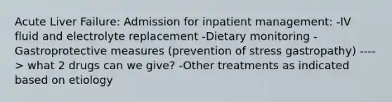 Acute Liver Failure: Admission for inpatient management: -IV fluid and electrolyte replacement -Dietary monitoring -Gastroprotective measures (prevention of stress gastropathy) ----> what 2 drugs can we give? -Other treatments as indicated based on etiology