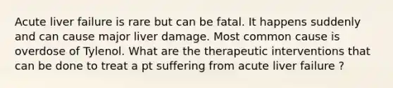 Acute liver failure is rare but can be fatal. It happens suddenly and can cause major liver damage. Most common cause is overdose of Tylenol. What are the therapeutic interventions that can be done to treat a pt suffering from acute liver failure ?