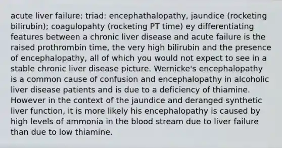 acute liver failure: triad: encephathalopathy, jaundice (rocketing bilirubin); coagulopahty (rocketing PT time) ey differentiating features between a chronic liver disease and acute failure is the raised prothrombin time, the very high bilirubin and the presence of encephalopathy, all of which you would not expect to see in a stable chronic liver disease picture. Wernicke's encephalopathy is a common cause of confusion and encephalopathy in alcoholic liver disease patients and is due to a deficiency of thiamine. However in the context of the jaundice and deranged synthetic liver function, it is more likely his encephalopathy is caused by high levels of ammonia in the blood stream due to liver failure than due to low thiamine.