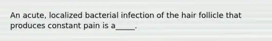 An acute, localized bacterial infection of the hair follicle that produces constant pain is a_____.