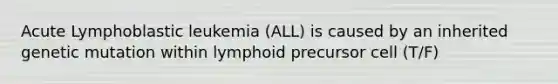 Acute Lymphoblastic leukemia (ALL) is caused by an inherited genetic mutation within lymphoid precursor cell (T/F)