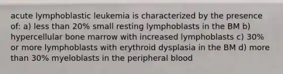 acute lymphoblastic leukemia is characterized by the presence of: a) less than 20% small resting lymphoblasts in the BM b) hypercellular bone marrow with increased lymphoblasts c) 30% or more lymphoblasts with erythroid dysplasia in the BM d) more than 30% myeloblasts in the peripheral blood