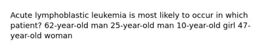 Acute lymphoblastic leukemia is most likely to occur in which patient? 62-year-old man 25-year-old man 10-year-old girl 47-year-old woman