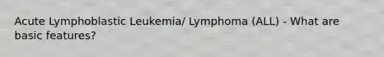 Acute Lymphoblastic Leukemia/ Lymphoma (ALL) - What are basic features?