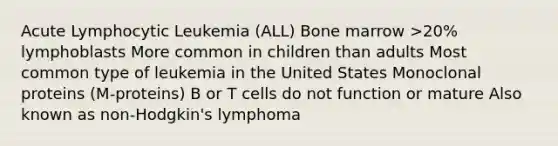 Acute Lymphocytic Leukemia (ALL) Bone marrow >20% lymphoblasts More common in children than adults Most common type of leukemia in the United States Monoclonal proteins (M-proteins) B or T cells do not function or mature Also known as non-Hodgkin's lymphoma