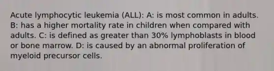 Acute lymphocytic leukemia (ALL): A: is most common in adults. B: has a higher mortality rate in children when compared with adults. C: is defined as <a href='https://www.questionai.com/knowledge/ktgHnBD4o3-greater-than' class='anchor-knowledge'>greater than</a> 30% lymphoblasts in blood or bone marrow. D: is caused by an abnormal proliferation of myeloid precursor cells.