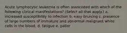 Acute lymphocytic leukemia is often associated with which of the following clinical manifestations? (Select all that apply.) a. increased susceptibility to infection b. easy bruising c. presence of large numbers of immature and abnormal malignant white cells in the blood. d. fatigue e. pallor