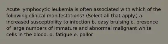 Acute lymphocytic leukemia is often associated with which of the following clinical manifestations? (Select all that apply.) a. increased susceptibility to infection b. easy bruising c. presence of large numbers of immature and abnormal malignant white cells in <a href='https://www.questionai.com/knowledge/k7oXMfj7lk-the-blood' class='anchor-knowledge'>the blood</a>. d. fatigue e. pallor