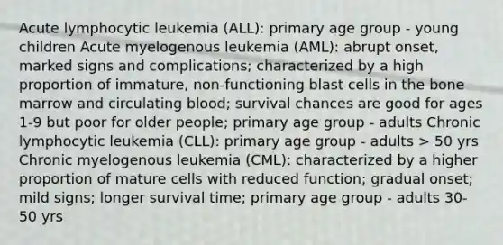 Acute lymphocytic leukemia (ALL): primary age group - young children Acute myelogenous leukemia (AML): abrupt onset, marked signs and complications; characterized by a high proportion of immature, non-functioning blast cells in the bone marrow and circulating blood; survival chances are good for ages 1-9 but poor for older people; primary age group - adults Chronic lymphocytic leukemia (CLL): primary age group - adults > 50 yrs Chronic myelogenous leukemia (CML): characterized by a higher proportion of mature cells with reduced function; gradual onset; mild signs; longer survival time; primary age group - adults 30-50 yrs