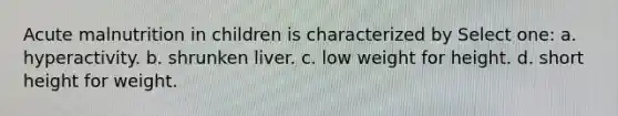 Acute malnutrition in children is characterized by Select one: a. hyperactivity. b. shrunken liver. c. low weight for height. d. short height for weight.