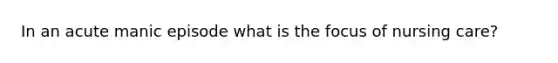 In an acute manic episode what is the focus of nursing care?