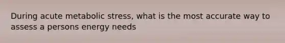 During acute metabolic stress, what is the most accurate way to assess a persons energy needs