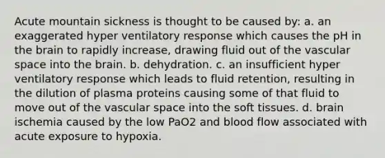 Acute mountain sickness is thought to be caused by: a. an exaggerated hyper ventilatory response which causes the pH in the brain to rapidly increase, drawing fluid out of the vascular space into the brain. b. dehydration. c. an insufficient hyper ventilatory response which leads to fluid retention, resulting in the dilution of plasma proteins causing some of that fluid to move out of the vascular space into the soft tissues. d. brain ischemia caused by the low PaO2 and blood flow associated with acute exposure to hypoxia.