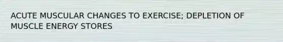 ACUTE MUSCULAR CHANGES TO EXERCISE; DEPLETION OF MUSCLE ENERGY STORES