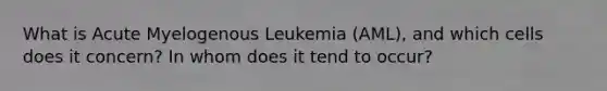 What is Acute Myelogenous Leukemia (AML), and which cells does it concern? In whom does it tend to occur?