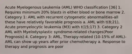 Acute Myelogenous Leukemia (AML) WHO classification [36] 1. Requires minimum 20% blasts in either blood or bone marrow 2. Category 1: AML with recurrent cytogenetic abnormalities-all these have relatively favorable prognosis a. AML with t(8;21), Acute promyelocytic leukemia (M3) with t(15;17) 3. Category 2 AML with Myelodysplastic syndrome-related changes(Poor Prognosis) 4. Category 3: AML, Therapy-related (10-15% of AML)- AML can show up years after prior chemotherapy a. Response to therapy and prognosis are poor