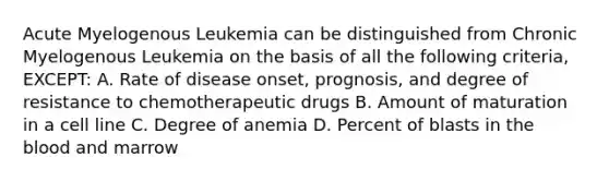 Acute Myelogenous Leukemia can be distinguished from Chronic Myelogenous Leukemia on the basis of all the following criteria, EXCEPT: A. Rate of disease onset, prognosis, and degree of resistance to chemotherapeutic drugs B. Amount of maturation in a cell line C. Degree of anemia D. Percent of blasts in the blood and marrow