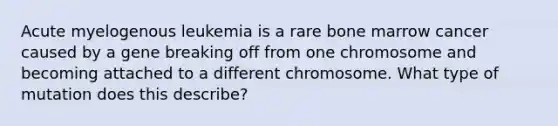 Acute myelogenous leukemia is a rare bone marrow cancer caused by a gene breaking off from one chromosome and becoming attached to a different chromosome. What type of mutation does this describe?