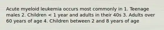 Acute myeloid leukemia occurs most commonly in 1. Teenage males 2. Children < 1 year and adults in their 40s 3. Adults over 60 years of age 4. Children between 2 and 8 years of age