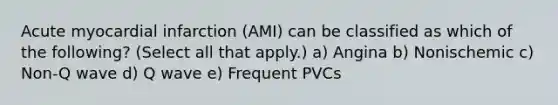 Acute myocardial infarction (AMI) can be classified as which of the following? (Select all that apply.) a) Angina b) Nonischemic c) Non-Q wave d) Q wave e) Frequent PVCs