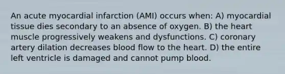 An acute myocardial infarction (AMI) occurs when: A) myocardial tissue dies secondary to an absence of oxygen. B) the heart muscle progressively weakens and dysfunctions. C) coronary artery dilation decreases blood flow to the heart. D) the entire left ventricle is damaged and cannot pump blood.