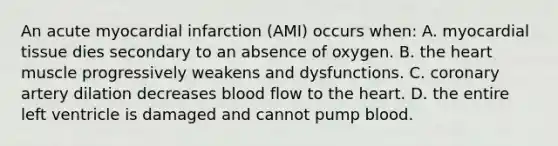 An acute myocardial infarction (AMI) occurs when: A. myocardial tissue dies secondary to an absence of oxygen. B. the heart muscle progressively weakens and dysfunctions. C. coronary artery dilation decreases blood flow to the heart. D. the entire left ventricle is damaged and cannot pump blood.