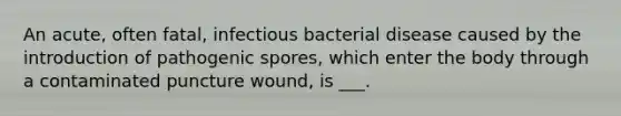 An acute, often fatal, infectious bacterial disease caused by the introduction of pathogenic spores, which enter the body through a contaminated puncture wound, is ___.