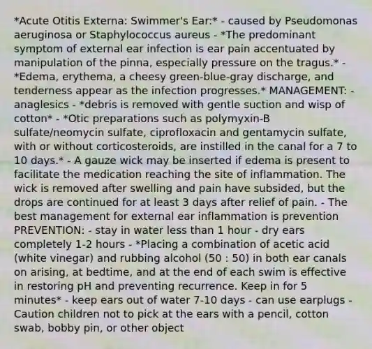 *Acute Otitis Externa: Swimmer's Ear:* - caused by Pseudomonas aeruginosa or Staphylococcus aureus - *The predominant symptom of external ear infection is ear pain accentuated by manipulation of the pinna, especially pressure on the tragus.* - *Edema, erythema, a cheesy green-blue-gray discharge, and tenderness appear as the infection progresses.* MANAGEMENT: - anaglesics - *debris is removed with gentle suction and wisp of cotton* - *Otic preparations such as polymyxin-B sulfate/neomycin sulfate, ciprofloxacin and gentamycin sulfate, with or without corticosteroids, are instilled in the canal for a 7 to 10 days.* - A gauze wick may be inserted if edema is present to facilitate the medication reaching the site of inflammation. The wick is removed after swelling and pain have subsided, but the drops are continued for at least 3 days after relief of pain. - The best management for external ear inflammation is prevention PREVENTION: - stay in water <a href='https://www.questionai.com/knowledge/k7BtlYpAMX-less-than' class='anchor-knowledge'>less than</a> 1 hour - dry ears completely 1-2 hours - *Placing a combination of acetic acid (white vinegar) and rubbing alcohol (50 : 50) in both ear canals on arising, at bedtime, and at the end of each swim is effective in restoring pH and preventing recurrence. Keep in for 5 minutes* - keep ears out of water 7-10 days - can use earplugs - Caution children not to pick at the ears with a pencil, cotton swab, bobby pin, or other object