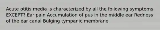 Acute otitis media is characterized by all the following symptoms EXCEPT? Ear pain Accumulation of pus in the middle ear Redness of the ear canal Bulging tympanic membrane