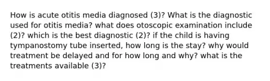 How is acute otitis media diagnosed (3)? What is the diagnostic used for otitis media? what does otoscopic examination include (2)? which is the best diagnostic (2)? if the child is having tympanostomy tube inserted, how long is the stay? why would treatment be delayed and for how long and why? what is the treatments available (3)?