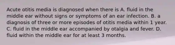 Acute otitis media is diagnosed when there is A. fluid in the middle ear without signs or symptoms of an ear infection. B. a diagnosis of three or more episodes of otitis media within 1 year. C. fluid in the middle ear accompanied by otalgia and fever. D. fluid within the middle ear for at least 3 months.