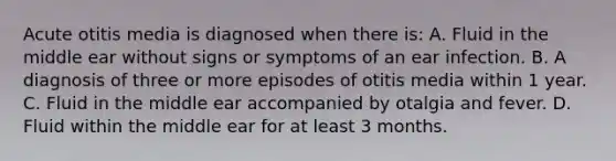 Acute otitis media is diagnosed when there is: A. Fluid in the middle ear without signs or symptoms of an ear infection. B. A diagnosis of three or more episodes of otitis media within 1 year. C. Fluid in the middle ear accompanied by otalgia and fever. D. Fluid within the middle ear for at least 3 months.