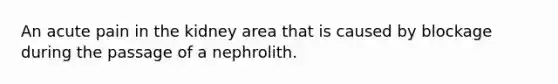 An acute pain in the kidney area that is caused by blockage during the passage of a nephrolith.