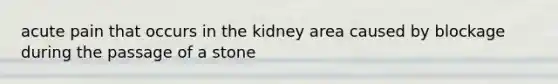 acute pain that occurs in the kidney area caused by blockage during the passage of a stone