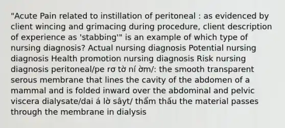 "Acute Pain related to instillation of peritoneal : as evidenced by client wincing and grimacing during procedure, client description of experience as 'stabbing'" is an example of which type of nursing diagnosis? Actual nursing diagnosis Potential nursing diagnosis Health promotion nursing diagnosis Risk nursing diagnosis peritoneal/pe rơ tờ ní ờm/: the smooth transparent serous membrane that lines the cavity of the abdomen of a mammal and is folded inward over the abdominal and pelvic viscera dialysate/dai á lờ sâyt/ thẩm thấu the material passes through the membrane in dialysis