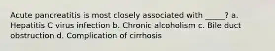 Acute pancreatitis is most closely associated with _____? a. Hepatitis C virus infection b. Chronic alcoholism c. Bile duct obstruction d. Complication of cirrhosis