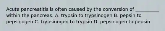 Acute pancreatitis is often caused by the conversion of __________ within <a href='https://www.questionai.com/knowledge/kITHRba4Cd-the-pancreas' class='anchor-knowledge'>the pancreas</a>. A. trypsin to trypsinogen B. pepsin to pepsinogen C. trypsinogen to trypsin D. pepsinogen to pepsin