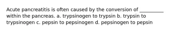 Acute pancreatitis is often caused by the conversion of __________ within <a href='https://www.questionai.com/knowledge/kITHRba4Cd-the-pancreas' class='anchor-knowledge'>the pancreas</a>. a. trypsinogen to trypsin b. trypsin to trypsinogen c. pepsin to pepsinogen d. pepsinogen to pepsin