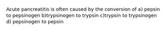 Acute pancreatitis is often caused by the conversion of a) pepsin to pepsinogen b)trypsinogen to trypsin c)trypsin to trypsinogen d) pepsinogen to pepsin