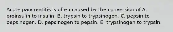 Acute pancreatitis is often caused by the conversion of A. proinsulin to insulin. B. trypsin to trypsinogen. C. pepsin to pepsinogen. D. pepsinogen to pepsin. E. trypsinogen to trypsin.