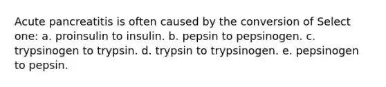 Acute pancreatitis is often caused by the conversion of Select one: a. proinsulin to insulin. b. pepsin to pepsinogen. c. trypsinogen to trypsin. d. trypsin to trypsinogen. e. pepsinogen to pepsin.