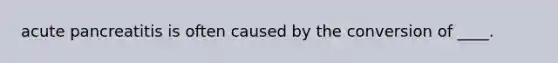 acute pancreatitis is often caused by the conversion of ____.