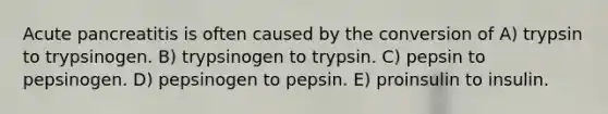 Acute pancreatitis is often caused by the conversion of A) trypsin to trypsinogen. B) trypsinogen to trypsin. C) pepsin to pepsinogen. D) pepsinogen to pepsin. E) proinsulin to insulin.