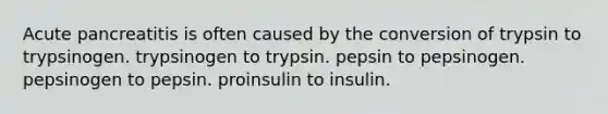 Acute pancreatitis is often caused by the conversion of trypsin to trypsinogen. trypsinogen to trypsin. pepsin to pepsinogen. pepsinogen to pepsin. proinsulin to insulin.