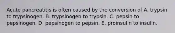 Acute pancreatitis is often caused by the conversion of A. trypsin to trypsinogen. B. trypsinogen to trypsin. C. pepsin to pepsinogen. D. pepsinogen to pepsin. E. proinsulin to insulin.